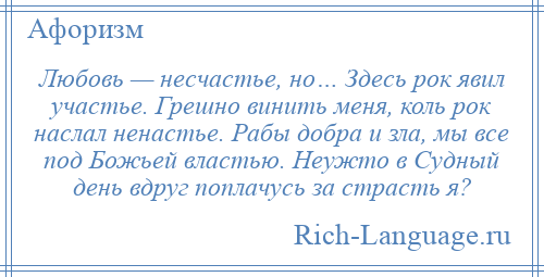 
    Любовь — несчастье, но… Здесь рок явил участье. Грешно винить меня, коль рок наслал ненастье. Рабы добра и зла, мы все под Божьей властью. Неужто в Судный день вдруг поплачусь за страсть я?