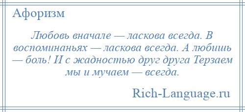
    Любовь вначале — ласкова всегда. В воспоминаньях — ласкова всегда. А любишь — боль! И с жадностью друг друга Терзаем мы и мучаем — всегда.