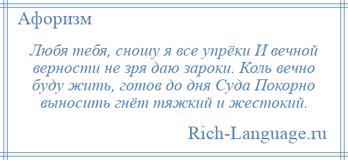 
    Любя тебя, сношу я все упрёки И вечной верности не зря даю зароки. Коль вечно буду жить, готов до дня Суда Покорно выносить гнёт тяжкий и жестокий.