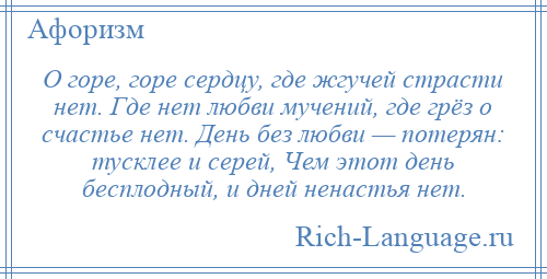 
    О горе, горе сердцу, где жгучей страсти нет. Где нет любви мучений, где грёз о счастье нет. День без любви — потерян: тусклее и серей, Чем этот день бесплодный, и дней ненастья нет.