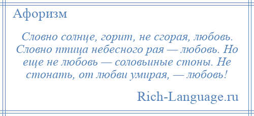 
    Словно солнце, горит, не сгорая, любовь. Словно птица небесного рая — любовь. Но еще не любовь — соловьиные стоны. Не стонать, от любви умирая, — любовь!