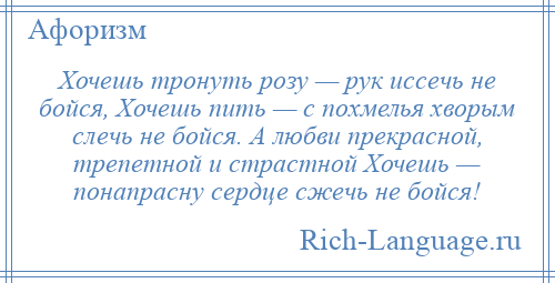 
    Хочешь тронуть розу — рук иссечь не бойся, Хочешь пить — с похмелья хворым слечь не бойся. А любви прекрасной, трепетной и страстной Хочешь — понапрасну сердце сжечь не бойся!