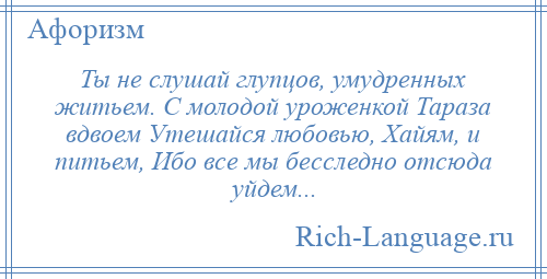 
    Ты не слушай глупцов, умудренных житьем. С молодой уроженкой Тараза вдвоем Утешайся любовью, Хайям, и питьем, Ибо все мы бесследно отсюда уйдем...