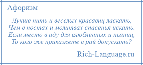 
    Лучше пить и веселых красавиц ласкать, Чем в постах и молитвах спасенья искать. Если место в аду для влюбленных и пьяниц, То кого же прикажете в рай допускать?