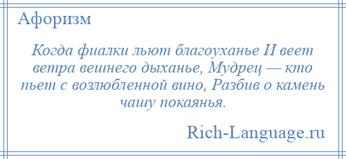 
    Когда фиалки льют благоуханье И веет ветра вешнего дыханье, Мудрец — кто пьет с возлюбленной вино, Разбив о камень чашу покаянья.