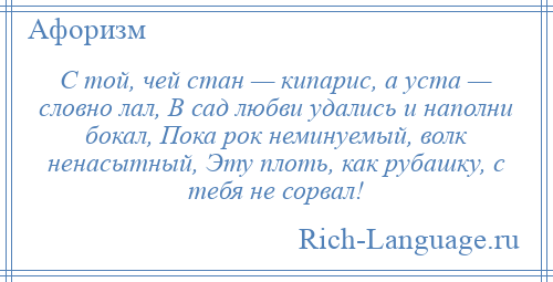 
    С той, чей стан — кипарис, а уста — словно лал, В сад любви удались и наполни бокал, Пока рок неминуемый, волк ненасытный, Эту плоть, как рубашку, с тебя не сорвал!