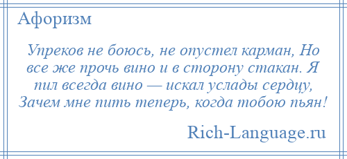 
    Упреков не боюсь, не опустел карман, Но все же прочь вино и в сторону стакан. Я пил всегда вино — искал услады сердцу, Зачем мне пить теперь, когда тобою пьян!