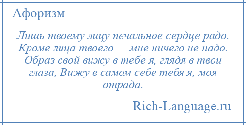 
    Лишь твоему лицу печальное сердце радо. Кроме лица твоего — мне ничего не надо. Образ свой вижу в тебе я, глядя в твои глаза, Вижу в самом себе тебя я, моя отрада.