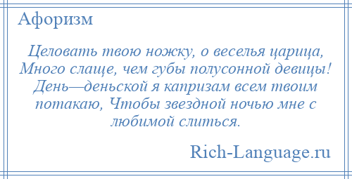 
    Целовать твою ножку, о веселья царица, Много слаще, чем губы полусонной девицы! День—деньской я капризам всем твоим потакаю, Чтобы звездной ночью мне с любимой слиться.