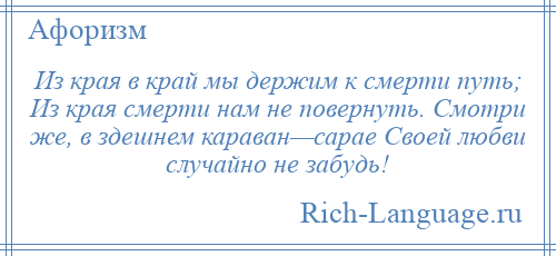 
    Из края в край мы держим к смерти путь; Из края смерти нам не повернуть. Смотри же, в здешнем караван—сарае Своей любви случайно не забудь!