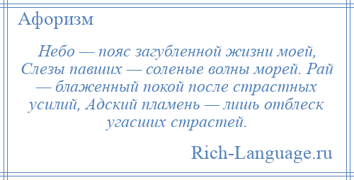 
    Небо — пояс загубленной жизни моей, Слезы павших — соленые волны морей. Рай — блаженный покой после страстных усилий, Адский пламень — лишь отблеск угасших страстей.