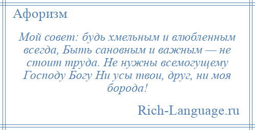 
    Мой совет: будь хмельным и влюбленным всегда, Быть сановным и важным — не стоит труда. Не нужны всемогущему Господу Богу Ни усы твои, друг, ни моя борода!