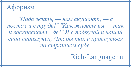 
     Надо жить, — нам внушают, — в постах и в труде! Как живете вы — так и воскреснете—де! Я с подругой и чашей вина неразлучен, Чтобы так и проснуться на страшном суде.