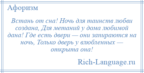 
    Встань от сна! Ночь для таинств любви создана, Для метаний у дома любимой дана! Где есть двери — они запираются на ночь, Только дверь у влюбленных — открыта она!