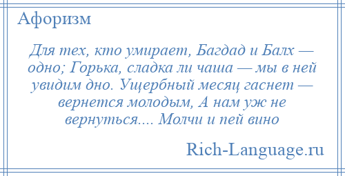 
    Для тех, кто умирает, Багдад и Балх — одно; Горька, сладка ли чаша — мы в ней увидим дно. Ущербный месяц гаснет — вернется молодым, А нам уж не вернуться.... Молчи и пей вино