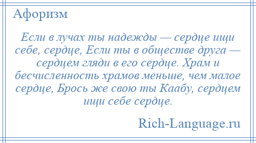 
    Если в лучах ты надежды — сердце ищи себе, сердце, Если ты в обществе друга — сердцем гляди в его сердце. Храм и бесчисленность храмов меньше, чем малое сердце, Брось же свою ты Каабу, сердцем ищи себе сердце.