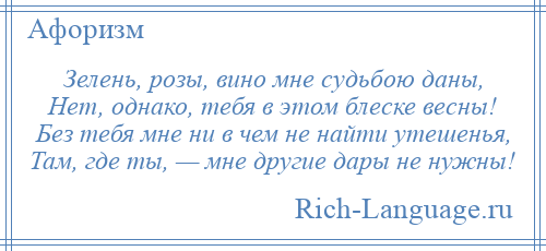 
    Зелень, розы, вино мне судьбою даны, Нет, однако, тебя в этом блеске весны! Без тебя мне ни в чем не найти утешенья, Там, где ты, — мне другие дары не нужны!