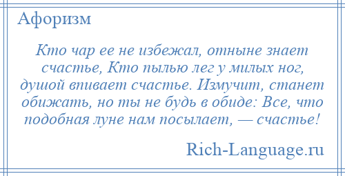 
    Кто чар ее не избежал, отныне знает счастье, Кто пылью лег у милых ног, душой впивает счастье. Измучит, станет обижать, но ты не будь в обиде: Все, что подобная луне нам посылает, — счастье!