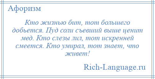 
    Кто жизнью бит, тот большего добьется. Пуд соли съевший выше ценит мед. Кто слезы лил, тот искренней смеется. Кто умирал, тот знает, что живет!