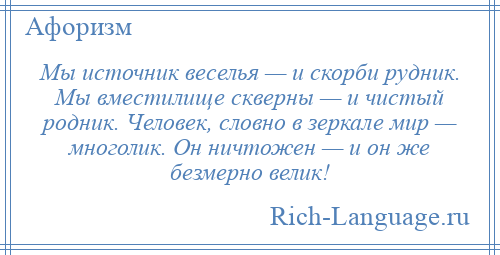 
    Мы источник веселья — и скорби рудник. Мы вместилище скверны — и чистый родник. Человек, словно в зеркале мир — многолик. Он ничтожен — и он же безмерно велик!