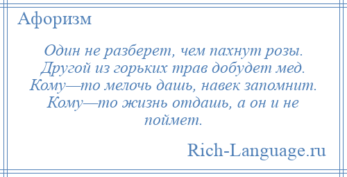 
    Один не разберет, чем пахнут розы. Другой из горьких трав добудет мед. Кому—то мелочь дашь, навек запомнит. Кому—то жизнь отдашь, а он и не поймет.