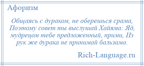 
    Общаясь с дураком, не оберешься срама, Поэтому совет ты выслушай Хайяма: Яд, мудрецом тебе предложенный, прими, Из рук же дурака не принимай бальзама.