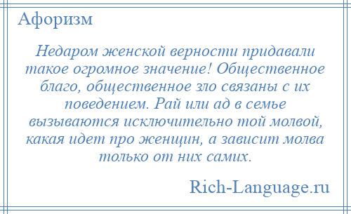 
    Недаром женской верности придавали такое огромное значение! Общественное благо, общественное зло связаны с их поведением. Рай или ад в семье вызываются исключительно той молвой, какая идет про женщин, а зависит молва только от них самих.