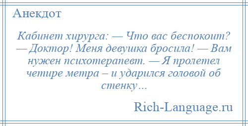 
    Кабинет хирурга: — Что вас беспокоит? — Доктор! Меня девушка бросила! — Вам нужен психотерапевт. — Я пролетел четире метра – и ударился головой об стенку…