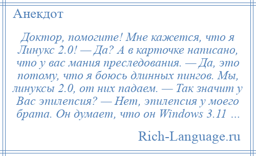 
    Доктор, помогите! Мне кажется, что я Линукс 2.0! — Да? А в карточке написано, что у вас мания преследования. — Да, это потому, что я боюсь длинных пингов. Мы, линуксы 2.0, от них падаем. — Так значит у Вас эпилепсия? — Нет, эпилепсия у моего брата. Он думает, что он Windоws 3.11 …