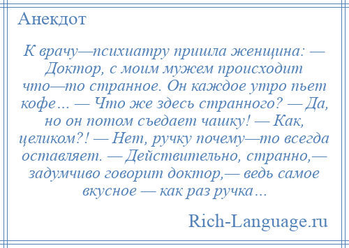 
    К врачу—психиатру пришла женщина: — Доктор, с моим мужем происходит что—то странное. Он каждое утро пьет кофе… — Что же здесь странного? — Да, но он потом съедает чашку! — Как, целиком?! — Нет, ручку почему—то всегда оставляет. — Действительно, странно,— задумчиво говорит доктор,— ведь самое вкусное — как раз ручка…