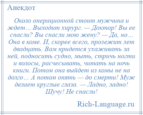 
    Около операционной стоит мужчина и ждет… Выходит хирург. — Доктор! Вы ее спасли? Вы спасли мою жену? — Да, но… Она в коме. И, скорее всего, пролежит лет двадцать. Вам придется ухаживать за ней, подносить судно, мыть, стричь ногти и волосы, расчесывать, читать на ночь книги. Потом она выйдет из комы не на долго… А потом опять — до смерти! Муж делает круглые глаза. — Ладно, ладно! Шучу! Не спасли!