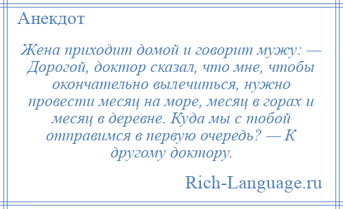 
    Жена приходит домой и говорит мужу: — Дорогой, доктор сказал, что мне, чтобы окончательно вылечиться, нужно провести месяц на море, месяц в горах и месяц в деревне. Куда мы с тобой отправимся в первую очередь? — К другому доктору.