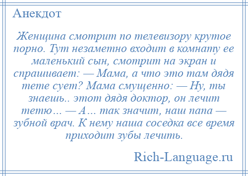 
    Женщина смотрит по телевизору крутое порно. Тут незаметно входит в комнату ее маленький сын, смотрит на экран и спрашивает: — Мама, а что это там дядя тете сует? Мама смущенно: — Ну, ты знаешь.. этот дядя доктор, он лечит тетю… — А… так значит, наш папа — зубной врач. К нему наша соседка все время приходит зубы лечить.