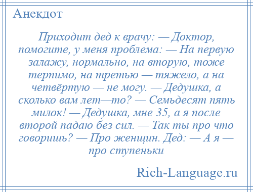 
    Приходит дед к врачу: — Доктор, помогите, у меня проблема: — На первую залажу, нормально, на вторую, тоже терпимо, на третью — тяжело, а на четвёртую — не могу. — Дедушка, а сколько вам лет—то? — Семьдесят пять милок! — Дедушка, мне 35, а я после второй падаю без сил. — Так ты про что говоришь? — Про женщин. Дед: — А я — про ступеньки