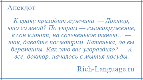 
    К врачу приходит мужчина. — Доктор, что со мной? По утрам — головокружение, в сон клонит, на солененькое тянет… — так, давайте посмотрим. Батенька, да вы беременны. Как это вас угораздило? — А все, доктор, началось с мытья посуды.