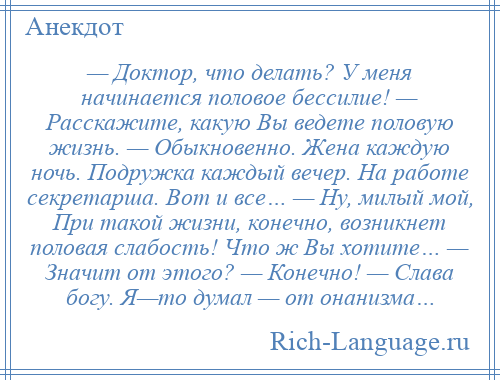 
    — Доктор, что делать? У меня начинается половое бессилие! — Расскажите, какую Вы ведете половую жизнь. — Обыкновенно. Жена каждую ночь. Подружка каждый вечер. На работе секретарша. Вот и все… — Ну, милый мой, При такой жизни, конечно, возникнет половая слабость! Что ж Вы хотите… — Значит от этого? — Конечно! — Слава богу. Я—то думал — от онанизма…