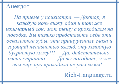 
    Hа приеме y психиатра. — Доктор, я каждую ночь вижу один и тот же кошмарный сон: мою тещу с крокодилом на поводке. Вы только представьте себе эти оскаленные зубы, эти прищуренные глаза и горящий ненавистью взгляд, эту холодную бугристую кожу!!! — Да, действительно, очень страшно… — Да вы погодите, я же вам еще про крокодила не рассказал!…