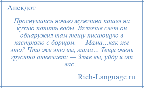 
    Проснувшись ночью мужчина пошел на кухню попить воды. Включив свет он обнаружил там тещу писающую в кастрюлю с борщом. — Мама…как же это? Что же это вы, мама… Тещя очень грустно отвечает: — Злые вы, уйду я от вас…
