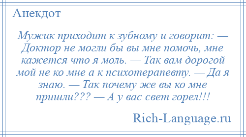 
    Мужик приходит к зубному и говорит: — Доктор не могли бы вы мне помочь, мне кажется что я моль. — Так вам дорогой мой не ко мне а к психотерапевту. — Да я знаю. — Так почему же вы ко мне пришли??? — А у вас свет горел!!!