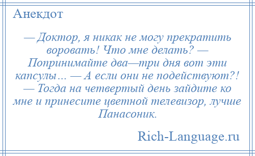 
    — Доктор, я никак не могу прекратить воровать! Что мне делать? — Попринимайте два—три дня вот эти капсулы… — А если они не подействуют?! — Тогда на четвертый день зайдите ко мне и принесите цветной телевизор, лучше Панасоник.