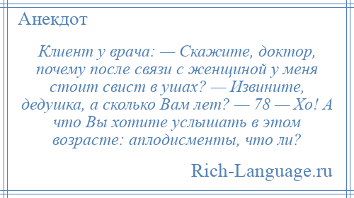 
    Клиент у врача: — Скажите, доктор, почему после связи с женщиной у меня стоит свист в ушах? — Извините, дедушка, а сколько Вам лет? — 78 — Хо! А что Вы хотите услышать в этом возрасте: аплодисменты, что ли?