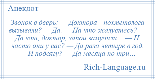 
    Звонок в дверь: — Доктора—похметолога вызывали? — Да. — На что жалуетесь? — Да вот, доктор, запои замучили… — И часто они у вас? — Да раза четыре в год. — И подолгу? — Да месяца по три…