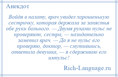 
    Войдя в палату, врач увидел хорошенькую сестричку, которая держала за запястья обе руки больного. — Двумя руками пульс не проверяют, сестра, — назидательно заметил врач. — Да я не пульс его проверяю, доктор, — смутившись, ответила девушка, — я сдерживаю его импульс!