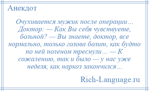 
    Очухивается мужик после операции… Доктор: — Как Вы себя чувствуете, больной? — Вы знаете, доктор, все нормально, только голова болит, как будто по ней поленом треснули… — К сожалению, так и было — у нас уже неделя, как наркоз закончился…