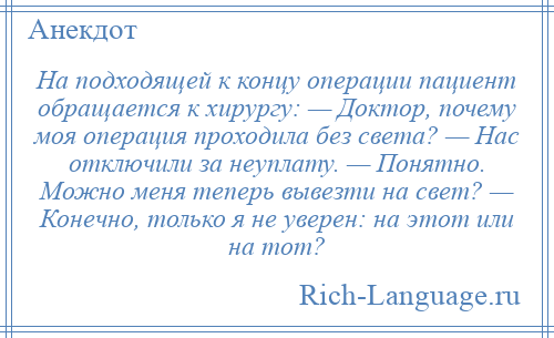 
    На подходящей к концу операции пациент обращается к хирургу: — Доктор, почему моя операция проходила без света? — Нас отключили за неуплату. — Понятно. Можно меня теперь вывезти на свет? — Конечно, только я не уверен: на этот или на тот?