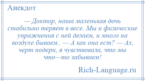 
    — Доктор, наша маленькая дочь стабильно теряет в весе. Мы и физические упражнения с ней делаем, и много на воздухе бываем.. — А как она ест? — Ах, черт подери, я чувствовала, что мы что—то забываем!