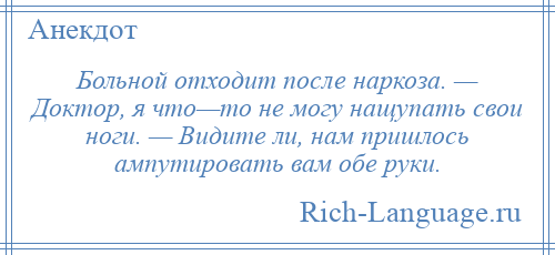 
    Больной отходит после наркоза. — Доктор, я что—то не могу нащупать свои ноги. — Видите ли, нам пришлось ампутировать вам обе руки.
