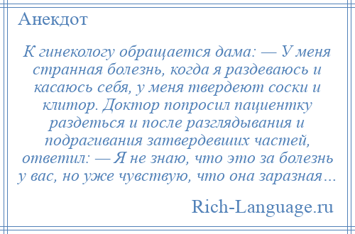 
    К гинекологу обращается дама: — У меня странная болезнь, когда я раздеваюсь и касаюсь себя, у меня твердеют соски и клитор. Доктор попросил пациентку раздеться и после разглядывания и подрагивания затвердевших частей, ответил: — Я не знаю, что это за болезнь у вас, но уже чувствую, что она заразная…