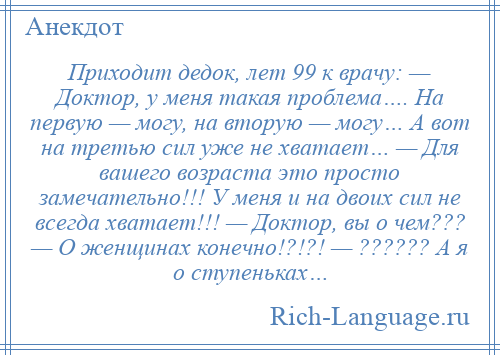 
    Приходит дедок, лет 99 к врачу: — Доктор, у меня такая проблема…. На первую — могу, на вторую — могу… А вот на третью сил уже не хватает… — Для вашего возраста это просто замечательно!!! У меня и на двоих сил не всегда хватает!!! — Доктор, вы о чем??? — О женщинах конечно!?!?! — ?????? А я о ступеньках…