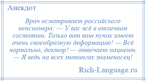 
    Врач осматривает российского пенсионера: — У вас всё в отличном состоянии. Только вот ваш пупок имеет очень своеобразную деформацию! — Всё нормально, доктор! — отвечает пациент. — Я ведь на всех митингах знаменосец!